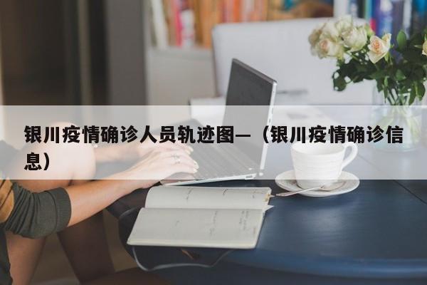 银川疫情确诊人员轨迹图—(银川疫情确诊信息)