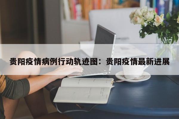 贵阳疫情病例行动轨迹图:贵阳疫情最新进展