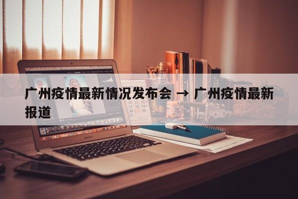 广州疫情最新情况发布会 → 广州疫情最新报道