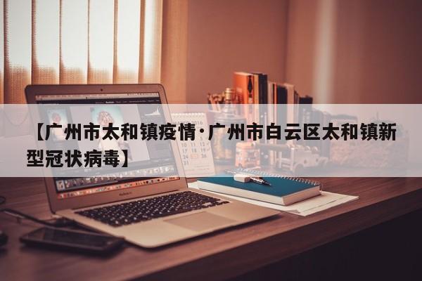 【广州市太和镇疫情·广州市白云区太和镇新型冠状病毒】