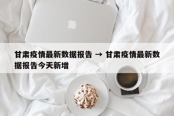 甘肃疫情最新数据报告 → 甘肃疫情最新数据报告今天新增