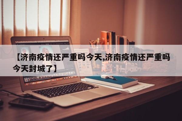 【济南疫情还严重吗今天,济南疫情还严重吗今天封城了】