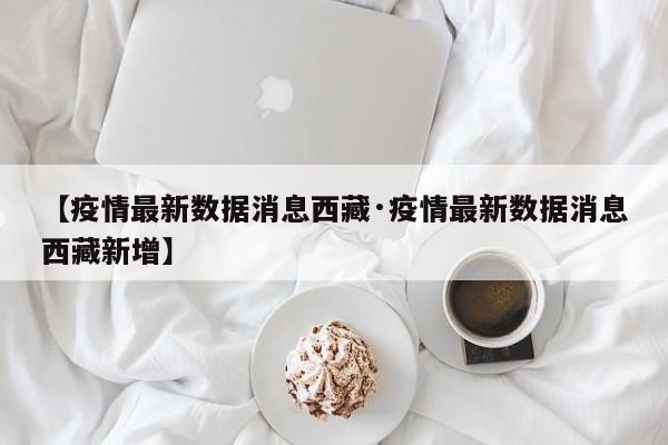 【疫情最新数据消息西藏·疫情最新数据消息西藏新增】