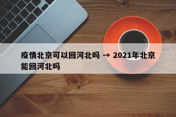 疫情北京可以回河北吗 → 2021年北京能回河北吗