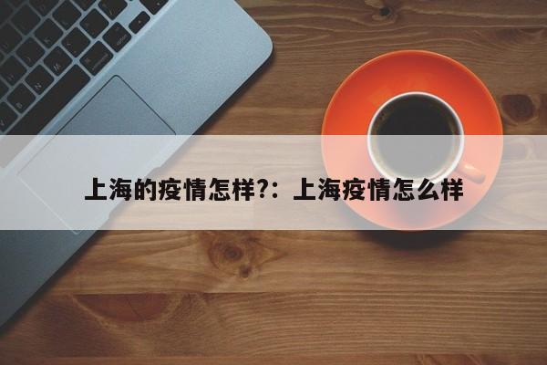 上海的疫情怎样?:上海疫情怎么样