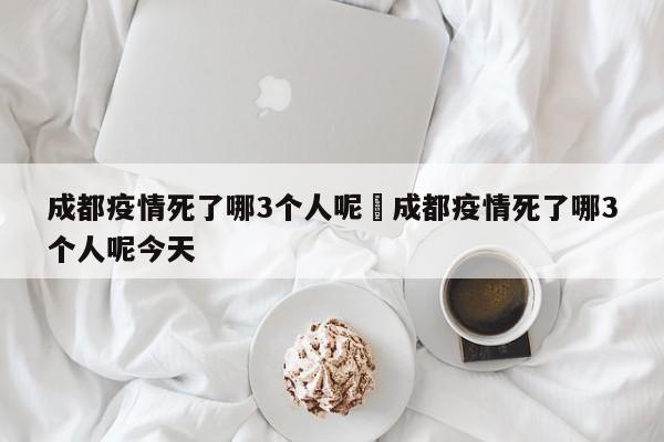 成都疫情死了哪3个人呢›成都疫情死了哪3个人呢今天