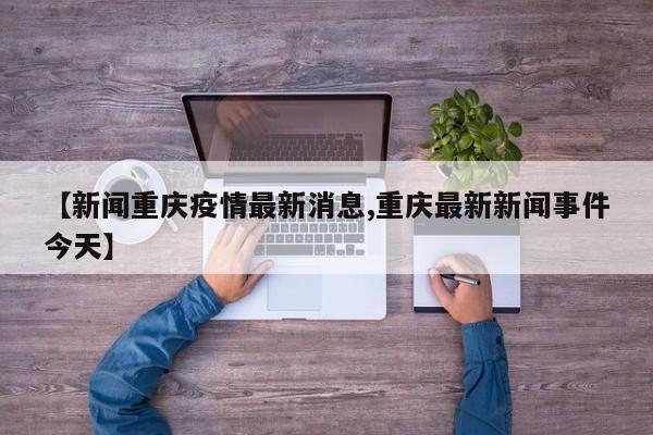 【新闻重庆疫情最新消息,重庆最新新闻事件今天】