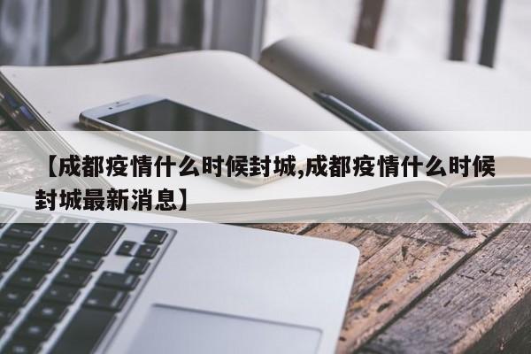【成都疫情什么时候封城,成都疫情什么时候封城最新消息】