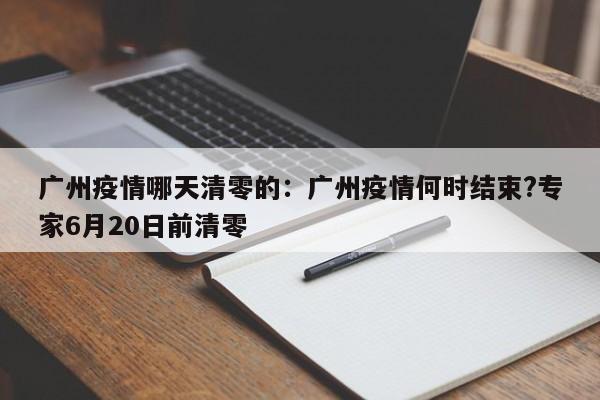 广州疫情哪天清零的:广州疫情何时结束?专家6月20日前清零