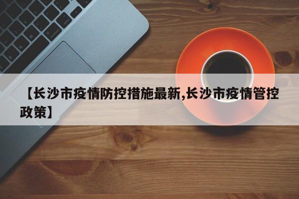 【长沙市疫情防控措施最新,长沙市疫情管控政策】