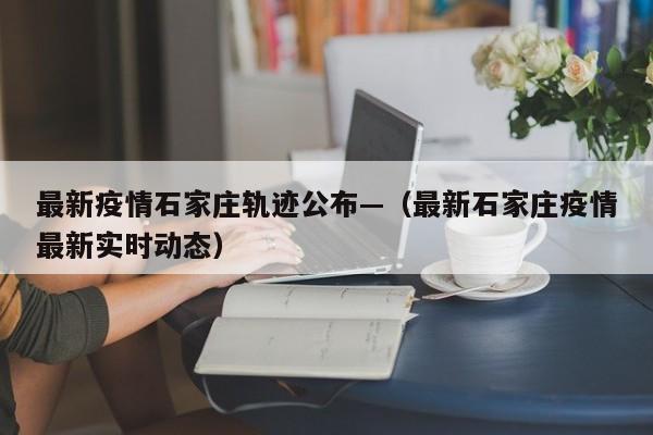 最新疫情石家庄轨迹公布—(最新石家庄疫情最新实时动态)