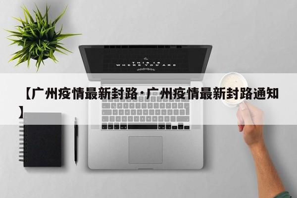 【广州疫情最新封路·广州疫情最新封路通知】