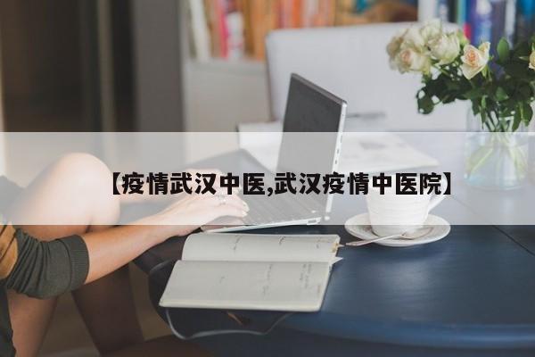 【疫情武汉中医,武汉疫情中医院】