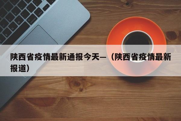陕西省疫情最新通报今天—(陕西省疫情最新报道)