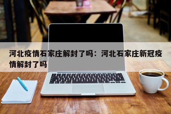 河北疫情石家庄解封了吗:河北石家庄新冠疫情解封了吗