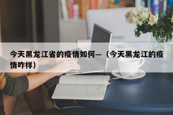 今天黑龙江省的疫情如何—(今天黑龙江的疫情咋样)