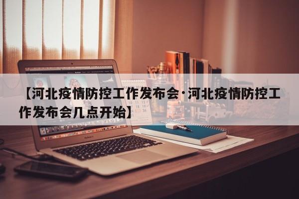 【河北疫情防控工作发布会·河北疫情防控工作发布会几点开始】