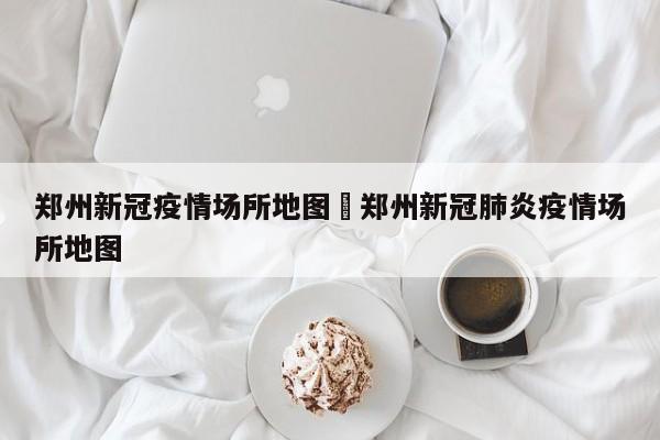 郑州新冠疫情场所地图›郑州新冠肺炎疫情场所地图
