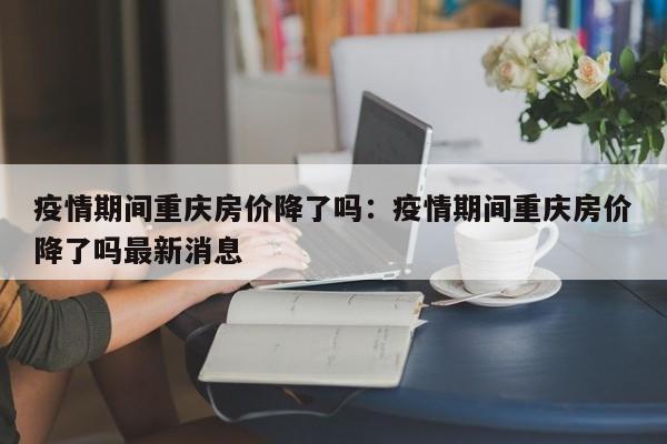 疫情期间重庆房价降了吗:疫情期间重庆房价降了吗最新消息