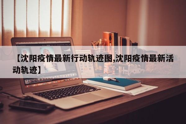 【沈阳疫情最新行动轨迹图,沈阳疫情最新活动轨迹】