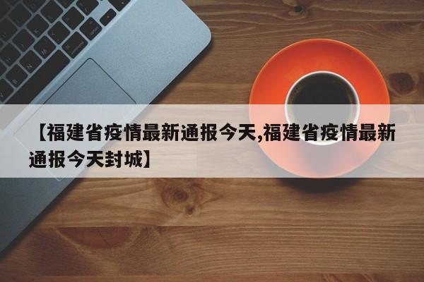 【福建省疫情最新通报今天,福建省疫情最新通报今天封城】
