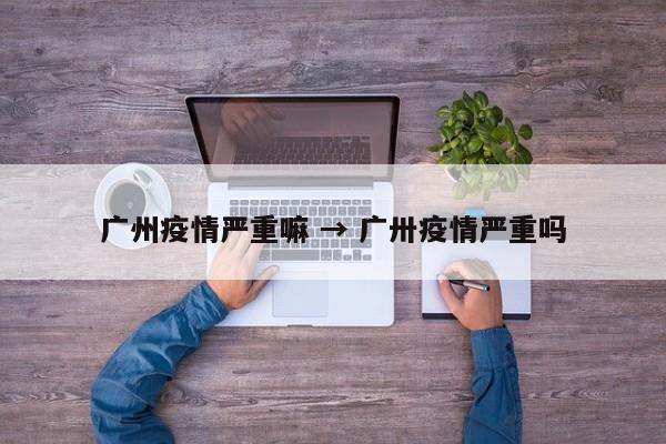 广州疫情严重嘛 → 广卅疫情严重吗