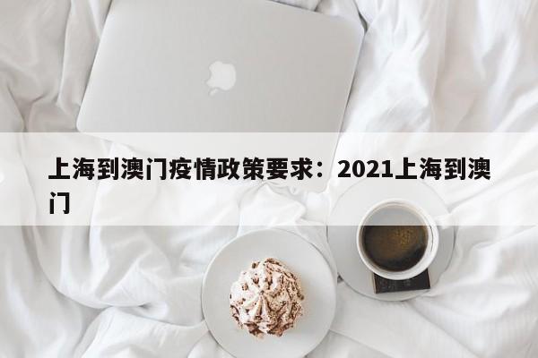 上海到澳门疫情政策要求:2021上海到澳门