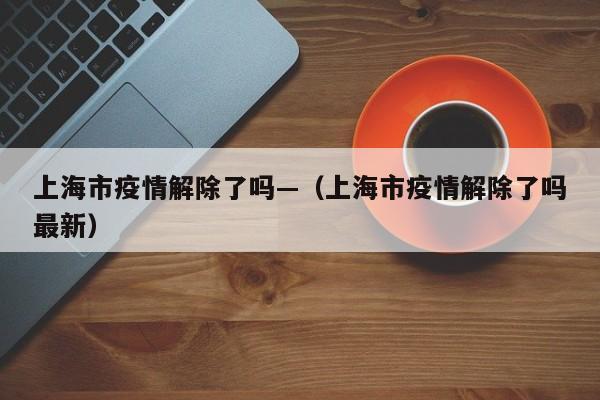 上海市疫情解除了吗—(上海市疫情解除了吗最新)