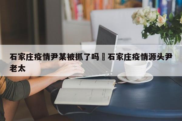 石家庄疫情尹某被抓了吗›石家庄疫情源头尹老太