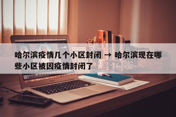 哈尔滨疫情几个小区封闭 → 哈尔滨现在哪些小区被因疫情封闭了