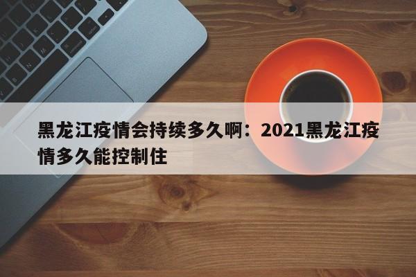 黑龙江疫情会持续多久啊：2021黑龙江疫情多久能控制住