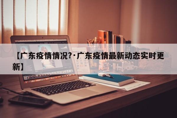 【广东疫情情况?·广东疫情最新动态实时更新】
