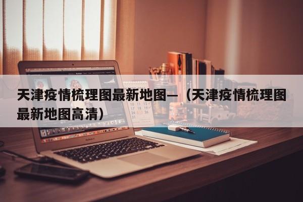 天津疫情梳理图最新地图—(天津疫情梳理图最新地图高清)
