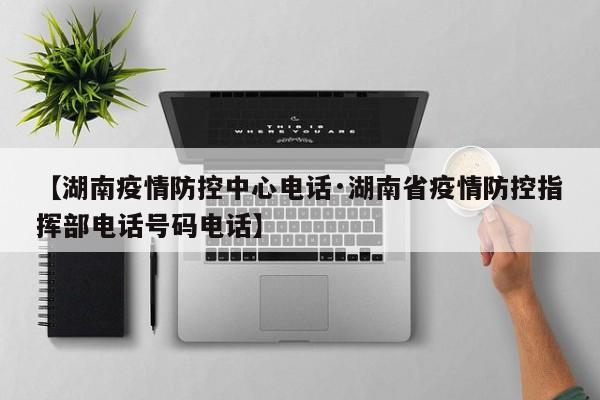【湖南疫情防控中心电话·湖南省疫情防控指挥部电话号码电话】