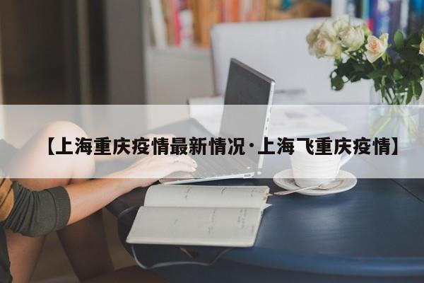【上海重庆疫情最新情况·上海飞重庆疫情】