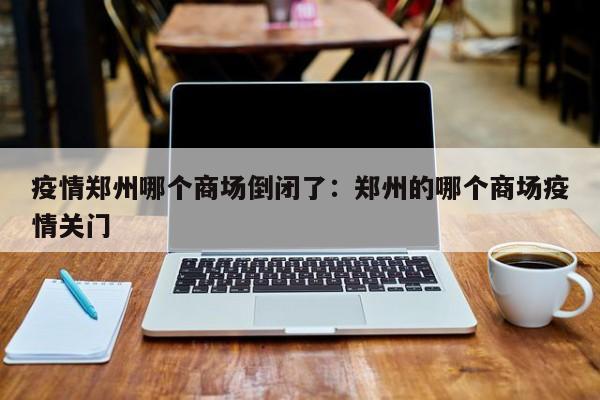 疫情郑州哪个商场倒闭了:郑州的哪个商场疫情关门