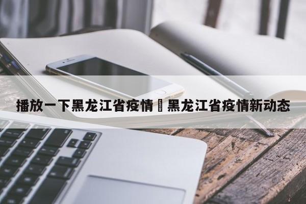 播放一下黑龙江省疫情›黑龙江省疫情新动态
