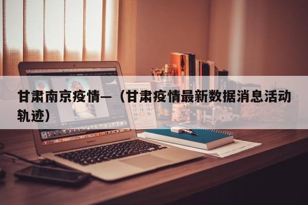 甘肃南京疫情—(甘肃疫情最新数据消息活动轨迹)