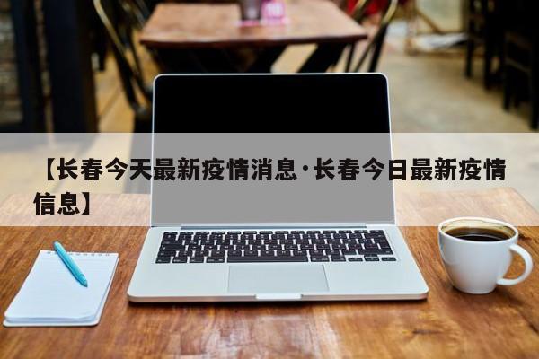 【长春今天最新疫情消息·长春今日最新疫情信息】