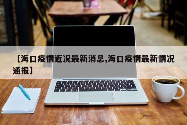 【海口疫情近况最新消息,海口疫情最新情况通报】