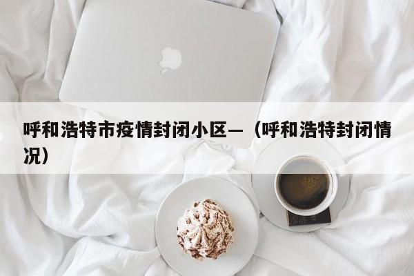 呼和浩特市疫情封闭小区—(呼和浩特封闭情况)