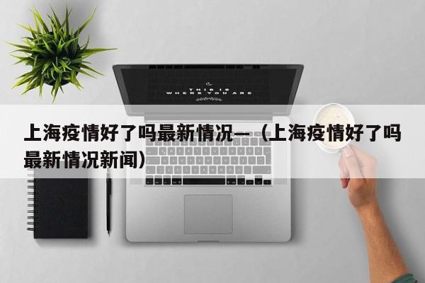 上海疫情好了吗最新情况—(上海疫情好了吗最新情况新闻)