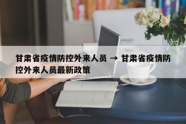 甘肃省疫情防控外来人员 → 甘肃省疫情防控外来人员最新政策