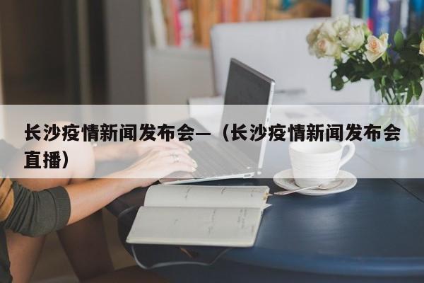 长沙疫情新闻发布会—(长沙疫情新闻发布会直播)